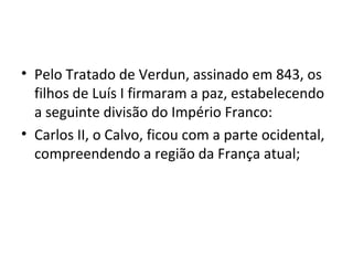 • Pelo Tratado de Verdun, assinado em 843, os
filhos de Luís I firmaram a paz, estabelecendo
a seguinte divisão do Império Franco:
• Carlos II, o Calvo, ficou com a parte ocidental,
compreendendo a região da França atual;
 