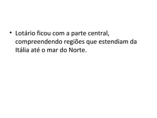 • Lotário ficou com a parte central,
compreendendo regiões que estendiam da
Itália até o mar do Norte.
 