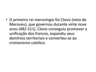 • O primeiro rei merovíngio foi Clovis (neto de
Meroveu), que governou durante vinte nove
anos (482-511). Clovis conseguiu promover a
unificação dos francos, expandiu seus
domínios territoriais e converteu-se ao
cristianismo católico.
 