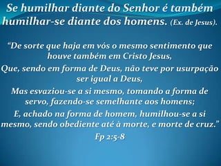 Se humilhar diante do Senhor é também
humilhar-se diante dos homens. (Ex. de Jesus).
“De sorte que haja em vós o mesmo sentimento que
houve também em Cristo Jesus,
Que, sendo em forma de Deus, não teve por usurpação
ser igual a Deus,
Mas esvaziou-se a si mesmo, tomando a forma de
servo, fazendo-se semelhante aos homens;
E, achado na forma de homem, humilhou-se a si
mesmo, sendo obediente até à morte, e morte de cruz.”
Fp 2:5-8
 