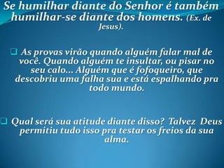 Se humilhar diante do Senhor é também
humilhar-se diante dos homens. (Ex. de
Jesus).
 As provas virão quando alguém falar mal de
você. Quando alguém te insultar, ou pisar no
seu calo... Alguém que é fofoqueiro, que
descobriu uma falha sua e está espalhando pra
todo mundo.
 Qual será sua atitude diante disso? Talvez Deus
permitiu tudo isso pra testar os freios da sua
alma.
 