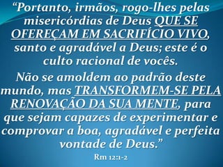“Portanto, irmãos, rogo-lhes pelas
misericórdias de Deus QUE SE
OFEREÇAM EM SACRIFÍCIO VIVO,
santo e agradável a Deus; este é o
culto racional de vocês.
Não se amoldem ao padrão deste
mundo, mas TRANSFORMEM-SE PELA
RENOVAÇÃO DA SUA MENTE, para
que sejam capazes de experimentar e
comprovar a boa, agradável e perfeita
vontade de Deus.”
Rm 12:1-2
 