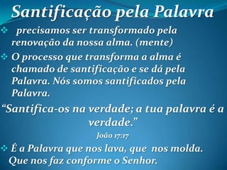 Santificação pela Palavra
 precisamos ser transformado pela
renovação da nossa alma. (mente)
 O processo que transforma a alma é
chamado de santificação e se dá pela
Palavra. Nós somos santificados pela
Palavra.
“Santifica-os na verdade; a tua palavra é a
verdade.”
João 17:17
 É a Palavra que nos lava, que nos molda.
Que nos faz conforme o Senhor.
 