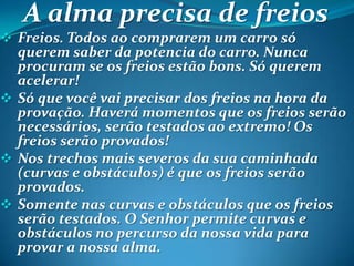 A alma precisa de freios
 Freios. Todos ao comprarem um carro só
querem saber da potencia do carro. Nunca
procuram se os freios estão bons. Só querem
acelerar!
 Só que você vai precisar dos freios na hora da
provação. Haverá momentos que os freios serão
necessários, serão testados ao extremo! Os
freios serão provados!
 Nos trechos mais severos da sua caminhada
(curvas e obstáculos) é que os freios serão
provados.
 Somente nas curvas e obstáculos que os freios
serão testados. O Senhor permite curvas e
obstáculos no percurso da nossa vida para
provar a nossa alma.
 