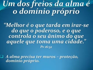 Um dos freios da alma é
o domínio próprio
“Melhor é o que tarda em irar-se
do que o poderoso, e o que
controla o seu ânimo do que
aquele que toma uma cidade.”
Pv 16:32
 A alma precisa ter muros – proteção,
domínio próprio.
 