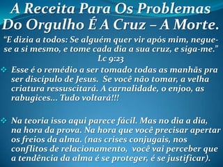 A Receita Para Os Problemas
Do Orgulho É A Cruz – A Morte.
“E dizia a todos: Se alguém quer vir após mim, negue-
se a si mesmo, e tome cada dia a sua cruz, e siga-me.”
Lc 9:23
 Esse é o remédio a ser tomado todas as manhãs pra
ser discípulo de Jesus. Se você não tomar, a velha
criatura ressuscitará. A carnalidade, o enjoo, as
rabugices... Tudo voltará!!!
 Na teoria isso aqui parece fácil. Mas no dia a dia,
na hora da prova. Na hora que você precisar apertar
os freios da alma. (nas crises conjugais, nos
conflitos de relacionamento, você vai perceber que
a tendência da alma é se proteger, é se justificar).
 