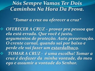 Nós Sempre Vamos Ter Dois
Caminhos Na Hora Da Prova.
*Tomar a cruz ou oferecer a cruz*
 OFERECER A CRUZ – provar pra pessoa que
ela está errada. Que você é justo,
argumentos de proteção. Auto preservação.
O crente carnal, quando sai por baixo e
perde ele vai fazer um estardalhaço.
 TOMAR A CRUZ - é uma escolha! Tomar a
cruz é desfazer da minha vontade, do meu
ego e assumir a vontade do Senhor.
 