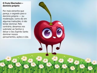 O fruto libertador—
domínio próprio
Por mais estranho que
pareça, o segredo para o
domínio próprio — ou
moderação, como diz em
algumas traduções, é não
tentar dominar. Pelo
contrário, devemos nos
submeter ao Senhor e
deixar o Seu Espírito Santo
dominar nossos
pensamentos, ações e vida.
 