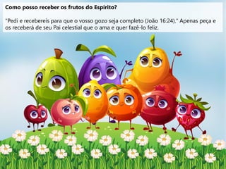 Como posso receber os frutos do Espírito?
"Pedi e recebereis para que o vosso gozo seja completo (João 16:24)." Apenas peça e
os receberá de seu Pai celestial que o ama e quer fazê-lo feliz.
 
