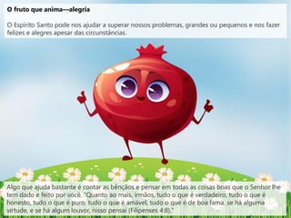 O fruto que anima—alegria
O Espírito Santo pode nos ajudar a superar nossos problemas, grandes ou pequenos e nos fazer
felizes e alegres apesar das circunstâncias.
Algo que ajuda bastante é contar as bênçãos e pensar em todas as coisas boas que o Senhor lhe
tem dado e feito por você. "Quanto ao mais, irmãos, tudo o que é verdadeiro, tudo o que é
honesto, tudo o que é puro, tudo o que é amável, tudo o que é de boa fama, se há alguma
virtude, e se há algum louvor, nisso pensai (Filipenses 4:8)."
 