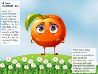 O fruto
inabalável—paz
Jesus nos
prometeu paz —
outra obra do
Espírito Santo.
"Deixo-vos a paz,
a Minha paz vos
dou. Não vo-la
dou como o
mundo a dá. Não
se turbe o vosso
coração, nem se
atemorize (João
14:27)."
Assim como Jesus
acalmou o mar
turbulento quando os
Seus discípulos
achavam que o barco
estava para afundar,
também pode acalmar
as tempestades da vida
e dar paz interior.
 