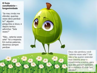 O fruto
conciliatório—
longanimidade
"Se meu irmão me
ofender, quantas
vezes devo perdoá-
lo?" alguém
perguntou a Jesus, e
depois tentou
adivinhar. "Sete
vezes?"
"Não... setenta vezes
sete!" foi a resposta.
Em outras palavras,
devemos sempre
perdoar.
Deus não perdoou você
"setenta vezes sete"? Isso
não o faz querer estender
esse mesmo amor e
misericórdia a outros, para
que eles possam também
vir a conhecê-lO e ao Seu
perdão?
 