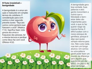 O fruto irresistível—
benignidade
A benignidade é o amor em
ação e traduzido em simples
termos do cotidiano. É
consideração para com
outros e viver segundo
preceito áureo: "faça aos
outros como gostaria que
fizessem a você" (Mateus
7:12). Significa fazer vista
grossa aos erros e
fraquezas das pessoas, ter
a mesma ternura e perdoar
como Deus faz com você
(Efésios 4:32).
A benignidade gera
boa vontade. Suas
palavras e atos
gentis transmitem a
outros que a
felicidade e bem-
estar deles são
importantes para
você, o que os faz
querer reagir da
mesma forma. É
difícil acabar com o
nosso estoque de
gentileza, porque é
algo que quase
sempre retorna para
nós. Não custa nada,
mas tem um longo
alcance. Um sorriso
ou uma palavra
gentil pode fazer um
mundo de diferença
para alguém que
está tendo um dia
difícil. Um pouco de
amor vai longe!
 