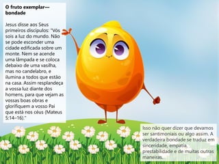 O fruto exemplar—
bondade
Jesus disse aos Seus
primeiros discípulos: "Vós
sois a luz do mundo. Não
se pode esconder uma
cidade edificada sobre um
monte. Nem se acende
uma lâmpada e se coloca
debaixo de uma vasilha,
mas no candelabro, e
ilumina a todos que estão
na casa. Assim resplandeça
a vossa luz diante dos
homens, para que vejam as
vossas boas obras e
glorifiquem a vosso Pai
que está nos céus (Mateus
5:14–16)."
Isso não quer dizer que devamos
ser santimoniais ou algo assim. A
verdadeira bondade se traduz em
sinceridade, empatia,
prestabilidade e de muitas outras
maneiras.
 
