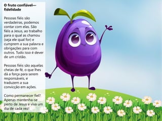 O fruto confiável—
fidelidade
Pessoas fiéis são
verdadeiras, podemos
contar com elas. São
fiéis a Jesus, ao trabalho
para o qual as chamou
(seja ele qual for) e
cumprem a sua palavra e
obrigações para com
outros. Tudo isso é dever
de um cristão.
Pessoas fiéis são aquelas
cheias de fé, o que lhes
dá a força para serem
responsáveis, e
traduzem a sua
convicção em ações.
Como permanecer fiel?
Apenas mantenha-se
perto de Jesus e viva um
dia de cada vez!
 