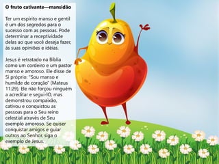 O fruto cativante—mansidão
Ter um espírito manso e gentil
é um dos segredos para o
sucesso com as pessoas. Pode
determinar a receptividade
delas ao que você deseja fazer,
às suas opiniões e idéias.
Jesus é retratado na Bíblia
como um cordeiro e um pastor
manso e amoroso. Ele disse de
Si próprio: "Sou manso e
humilde de coração" (Mateus
11:29). Ele não forçou ninguém
a acreditar e segui-lO, mas
demonstrou compaixão,
cativou e conquistou as
pessoas para o Seu reino
celestial através de Seu
exemplo amoroso. Se quiser
conquistar amigos e guiar
outros ao Senhor, siga o
exemplo de Jesus.
 