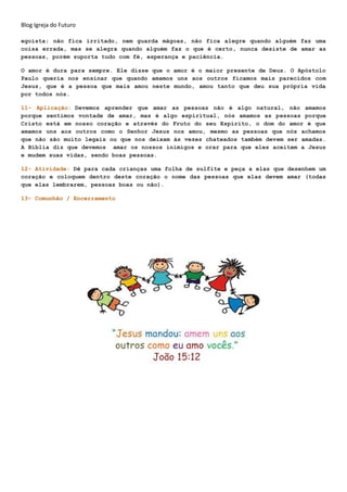 Blog Igreja do Futuro
egoísta; não fica irritado, nem guarda mágoas, não fica alegre quando alguém faz uma
coisa errada, mas se alegra quando alguém faz o que é certo, nunca desiste de amar as
pessoas, porém suporta tudo com fé, esperança e paciência.
O amor é dura para sempre. Ele disse que o amor é o maior presente de Deus. O Apóstolo
Paulo queria nos ensinar que quando amamos uns aos outros ficamos mais parecidos com
Jesus, que é a pessoa que mais amou neste mundo, amou tanto que deu sua própria vida
por todos nós.
11- Aplicação: Devemos aprender que amar as pessoas não é algo natural, não amamos
porque sentimos vontade de amar, mas é algo espiritual, nós amamos as pessoas porque
Cristo está em nosso coração e através do Fruto do seu Espírito, o dom do amor é que
amamos uns aos outros como o Senhor Jesus nos amou, mesmo as pessoas que nós achamos
que não são muito legais ou que nos deixam às vezes chateados também devem ser amadas.
A Bíblia diz que devemos amar os nossos inimigos e orar para que eles aceitem a Jesus
e mudem suas vidas, sendo boas pessoas.
12- Atividade: Dê para cada crianças uma folha de sulfite e peça a elas que desenhem um
coração e coloquem dentro deste coração o nome das pessoas que elas devem amar (todas
que elas lembrarem, pessoas boas ou não).
13- Comunhão / Encerramento
 