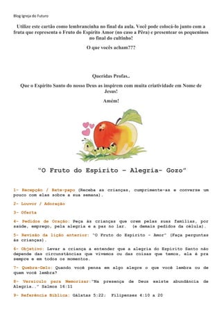 Blog Igreja do Futuro
Utilize este cartão como lembrancinha no final da aula. Você pode colocá-lo junto com a
fruta que representa o Fruto do Espírito Amor (no caso a Pêra) e presentear os pequeninos
no final do cultinho!
O que vocês acham???
Queridas Profas..
Que o Espírito Santo do nosso Deus as inspirem com muita criatividade em Nome de
Jesus!
Amém!
“O Fruto do Espírito – Alegria- Gozo”
1- Recepção / Bate-papo (Receba as crianças, cumprimente-as e converse um
pouco com elas sobre a sua semana).
2- Louvor / Adoração
3- Oferta
4- Pedidos de Oração: Peça às crianças que orem pelas suas famílias, por
saúde, emprego, pela alegria e a paz no lar. (e demais pedidos da célula).
5- Revisão da lição anterior: “O Fruto do Espírito - Amor” (Faça perguntas
às crianças).
6- Objetivo: Levar a criança a entender que a alegria do Espírito Santo não
depende das circunstâncias que vivemos ou das coisas que temos, ela é pra
sempre e em todos os momentos.
7- Quebra-Gelo: Quando você pensa em algo alegre o que você lembra ou de
quem você lembra?
8- Versículo para Memorizar:“Na presença de Deus existe abundância de
Alegria..” Salmos 16:11
9- Referência Bíblica: Gálatas 5:22; Filipenses 4:10 a 20
 