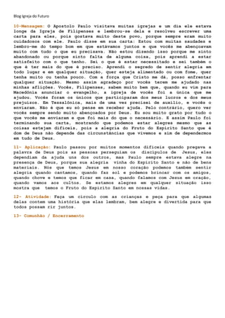 Blog Igreja do Futuro
10-Mensagem: O Apostolo Paulo visitava muitas igrejas e um dia ele estava
longe da Igreja de Filipenses e lembrou-se dela e resolveu escrever uma
carta para eles, pois gostava muito deste povo, porque sempre eram muito
cuidadosos com ele. Paulo disse em sua carta: Estou com muitas saudades e
lembro-me do tempo bom em que estávamos juntos e que vocês me abençoavam
muito com tudo o que eu precisava. Não estou dizendo isso porque me sinto
abandonado ou porque sinto falta de alguma coisa, pois aprendi a estar
satisfeito com o que tenho. Sei o que é estar necessitado e sei também o
que é ter mais do que é preciso. Aprendi o segredo de sentir alegria em
todo lugar e em qualquer situação, quer esteja alimentado ou com fome, quer
tenha muito ou tenha pouco. Com a força que Cristo me dá, posso enfrentar
qualquer situação. Mesmo assim agradeço por vocês terem me ajudado nas
minhas aflições. Vocês, Filipenses, sabem muito bem que, quando eu vim para
Macedônia anunciar o evangelho, a igreja de vocês foi a única que me
ajudou. Vocês foram os únicos que participaram dos meus lucros e dos meus
prejuízos. Em Tessalônica, mais de uma vez precisei de auxílio, e vocês o
enviaram. Não é que eu só pense em receber ajuda. Pelo contrário, quero ver
vocês sempre sendo muito abençoados por Deus. Eu sou muito grato por tudo o
que vocês me enviaram e que foi mais do que o necessário. E assim Paulo foi
terminando sua carta, mostrando que podemos estar alegres mesmo que as
coisas estejam difíceis, pois a alegria do Fruto do Espírito Santo que é
dom de Deus não depende das circunstâncias que vivemos e sim de dependermos
em tudo de Deus.
11- Aplicação: Paulo passou por muitos momentos difíceis quando pregava a
palavra de Deus pois as pessoas perseguiam os discípulos de Jesus, eles
dependiam da ajuda uns dos outros, mas Paulo sempre estava alegre na
presença de Deus, porque sua alegria vinha do Espírito Santo e não de bens
materiais. Nós que temos Jesus em nosso coração podemos também sentir
alegria quando cantamos, quando faz sol e podemos brincar com os amigos,
quando chove e temos que ficar em casa, quando falamos com Jesus em oração,
quando vamos aos cultos. Se estamos alegres em qualquer situação isso
mostra que temos o Fruto do Espírito Santo em nossas vidas.
12- Atividade: Faça um círculo com as crianças e peça para que algumas
delas contem uma história que elas lembram, bem alegre e divertida para que
todos possam rir juntos.
13- Comunhão / Encerramento
 