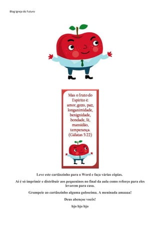 Blog Igreja do Futuro
Leve este cartãozinho para o Word e faça várias cópias.
Aí é só imprimir e distribuir aos pequeninos no final da aula como reforço para eles
levarem para casa.
Grampeie ao cartãozinho alguma guloseima. A meninada amaaaa!
Deus abençoe vocês!
bjo bjo bjo
 