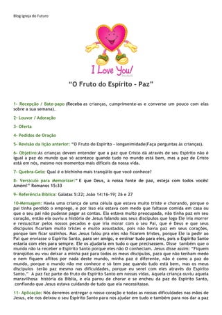 Blog Igreja do Futuro
“O Fruto do Espírito - Paz”
1- Recepção / Bate-papo (Receba as crianças, cumprimente-as e converse um pouco com elas
sobre a sua semana).
2- Louvor / Adoração
3- Oferta
4- Pedidos de Oração
5- Revisão da lição anterior: “O Fruto do Espírito - longanimidade(Faça perguntas às crianças).
6- Objetivo:As crianças devem entender que a paz que Cristo dá através de seu Espírito não é
igual a paz do mundo que só acontece quando tudo no mundo está bem, mas a paz de Cristo
está em nós, mesmo nos momentos mais difíceis da nossa vida.
7- Quebra-Gelo: Qual é o bichinho mais tranqüilo que você conhece?
8- Versículo para Memorizar:“ E que Deus, a nossa fonte de paz, esteja com todos vocês!
Amém!” Romanos 15:33
9- Referência Bíblica: Gálatas 5:22; João 14:16-19; 26 e 27
10-Mensagem: Havia uma criança de uma célula que estava muito triste e chorando, porque o
pai tinha perdido o emprego, e por isso ela estava com medo que faltasse comida em casa ou
que o seu pai não pudesse pagar as contas. Ela estava muito preocupada, não tinha paz em seu
coração, então ela ouviu a história de Jesus falando aos seus discípulos que logo Ele iria morrer
e ressuscitar pelos nossos pecados e que iria morar com o seu Pai, que é Deus e que seus
discípulos ficariam muito tristes e muito assustados, pois não havia paz em seus corações,
porque iam ficar sozinhos. Mas Jesus falou pra eles não ficarem tristes, porque Ele ia pedir ao
Pai que enviasse o Espírito Santo, para ser amigo, e ensinar tudo para eles, pois o Espírito Santo
estaria com eles para sempre. Ele os ajudaria em tudo o que precisassem. Disse também que o
mundo não ia receber o Espírito Santo porque eles não O conheciam. Jesus disse assim: “Fiquem
tranqüilos eu vou deixar a minha paz para todos os meus discípulos, para que não tenham medo
e nem fiquem aflitos por nada deste mundo, minha paz é diferente, não é como a paz do
mundo, porque o mundo não me conhece e só tem paz quando tudo está bem, mas os meus
discípulos terão paz mesmo nas dificuldades, porque eu serei com eles através do Espírito
Santo.” A paz faz parte do fruto do Espírito Santo em nossas vidas. Aquela criança ouviu aquela
maravilhosa história da Bíblia, e ela parou de chorar e se encheu da paz do Espírito Santo,
confiando que Jesus estava cuidando de tudo que ela necessitasse.
11- Aplicação: Nós devemos entregar o nosso coração e todas as nossas dificuldades nas mãos de
Jesus, ele nos deixou o seu Espírito Santo para nos ajudar em tudo e também para nos dar a paz
 