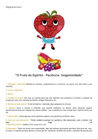Blog Igreja do Futuro
“O Fruto do Espírito – Paciência- longanimidade”
1- Recepção / Bate-papo (Receba as crianças, cumprimente-as e converse um pouco com elas sobre a sua
semana).
2- Louvor / Adoração
3- Oferta
4- Pedidos de Oração: Ore com as crianças para que elas esperem com paciência no Senhor a resposta de
oração por uma cura, salvação da família, milagre financeiro, etc.
5- Revisão da lição anterior: Fruto do Espirito – Mansidão (faça perguntas às crinças).
6- Objetivo: Levar a criança a entender que quando confiamos no Senhor Jesus devemos esperar
pacientemente pela sua resposta aos nossos pedidos, que a paciência é uma virtude que o Espírito Santo nos
dá.
7- Quebra-Gelo: Conte algo que você realmente esperou com paciência no Senhor Jesus.
8- Versículo para Memorizar: “Vocês também precisam ter paciência. Não desanimem, pois o Senhor virá
logo." Tiago 5:8
9- Referência Bíblica: Gálatas 5:22; Lucas 8:41 a 56
10-Mensagem: Todos nós temos uma necessidade, algo que estamos precisando que Deus faça para nós, mas,
às vezes, a resposta de Deus demora e temos que ter paciência. Na Bíblia há muitos exemplos de pessoas que
 