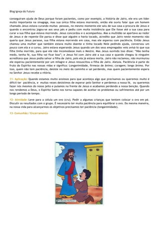 Blog Igreja do Futuro
conseguiram ajuda de Deus porque foram pacientes, como por exemplo, a história de Jairo, ele era um líder
muito importante na sinagoga, mas sua única filha estava morrendo, então ele ouviu falar que um homem
chamado Jesus estava curando muitas pessoas, no mesmo momento ele saiu de sua casa a procura de Jesus e
quando o encontrou jogou-se aos seus pés e pediu com muita insistência que Ele fosse até a sua casa para
curar a sua filha que estava morrendo. Jesus concordou e o acompanhou. Mas a multidão se apertava ao redor
de Jesus e de repente Ele parou e disse que alguém o havia tocado, acredito que Jairo neste momento não
queria que Jesus parasse, sua filha estava morrendo em casa, mas ele esperou com paciência. Então Jesus
chamou uma mulher que também estava muito doente e tinha tocado Nele pedindo ajuda, conversou um
pouco com ela e a curou. Jairo estava esperando Jesus quando um dos seus empregados veio avisá-lo que sua
filha tinha morrido, para que ele não incomodasse mais o Mestre. Mas Jesus ouvindo isso disse: “Não tenha
medo, tenha fé, sua filha vai ficar boa”; e Jesus foi com Jairo até a sua casa e quando chegou lá ninguém
acreditava que Jesus podia salvar a filha de Jairo, pois ela já estava morta. Jairo não reclamou, não murmurou
ele esperou pacientemente por um milagre e Jesus ressuscitou a filha de Jairo. Aleluia. Paciência é parte do
fruto do Espírito nas nossas vidas e significa: Longanimidade, firmeza de ânimo; coragem; longo ânimo. Por
isso, quem não tem paciência, desiste no meio do caminho e sai perdendo, mas quem pacientemente espera
no Senhor Jesus recebe a vitória.
11- Aplicação: Quando estamos muito ansiosos para que aconteça algo que precisamos ou queremos muito é
difícil ter paciência, e muitas vezes desistimos de esperar pelo Senhor e perdemos a nossa fé, ou queremos
fazer nós mesmos do nosso jeito e pulamos na frente de Jesus e acabamos perdendo a nossa benção. Quando
nos rendemos a Deus, o Espírito Santo nos torna capazes de aceitar os problemas ou sofrimentos até por um
longo período de tempo.
12- Atividade: Leve para a célula um ovo (cru). Pedir a algumas crianças que tentem colocar o ovo em pé.
Discutir os resultados com o grupo. É necessário ter muita paciência para equilibrar o ovo. Da mesma maneira,
na nossa vida para alcançarmos os objetivos precisamos ter paciência (longanimidade).
13- Comunhão / Encerramento
 