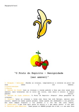 Blog Igreja do Futuro
“O Fruto do Espírito - Benignidade
(ser amável)”
1- Recepção / Bate-papo: (Receba as crianças, cumprimente-as e converse um pouco com
elas sobre a sua semana).
2-Louvor/adoração
3-Ofertas
4- Pedidos de Oração: Leve as crianças a orarem pedindo a Deus que elas sejam mais
amáveis, mais tolerantes com os erros dos outros, como Jesus é conosco (e demais
pedidos da célula).
5- Revisão da lição anterior: “O Fruto do Espírito- Alegria” (Faça perguntas às
crianças).
6- Objetivo: Levar as crianças a verem como Jesus tem sido Benigno, amoroso para
conosco, amando-nos mesmo quando pecamos, mesmo quando não obedecemos a sua palavra,
Ele está sempre disposto a nos perdoar e a nos dar uma nova chance.
7- Quebra-Gelo: O que você mais gosta na escola e o que menos gosta? E Por quê?
8- Versículo para Memorizar: “Deem graças ao SENHOR porque ele é bom, e o seu amor dura
 