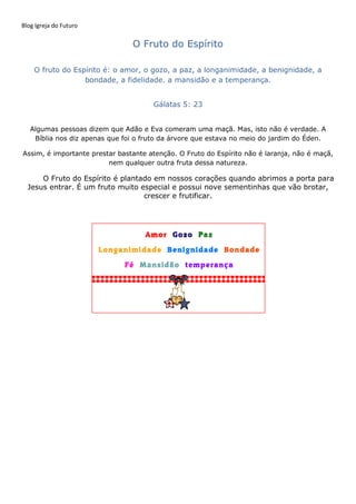Blog Igreja do Futuro
O Fruto do Espírito
O fruto do Espírito é: o amor, o gozo, a paz, a longanimidade, a benignidade, a
bondade, a fidelidade. a mansidão e a temperança.
Gálatas 5: 23
Algumas pessoas dizem que Adão e Eva comeram uma maçã. Mas, isto não é verdade. A
Bíblia nos diz apenas que foi o fruto da árvore que estava no meio do jardim do Éden.
Assim, é importante prestar bastante atenção. O Fruto do Espírito não é laranja, não é maçã,
nem qualquer outra fruta dessa natureza.
O Fruto do Espírito é plantado em nossos corações quando abrimos a porta para
Jesus entrar. É um fruto muito especial e possui nove sementinhas que vão brotar,
crescer e frutificar.
 