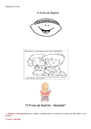 Blog Igreja do Futuro
“O Fruto do Espírito – Bondade”
1- Recepção / Bate-papo (Receba as crianças, cumprimente-as e converse um pouco com elas sobre a sua
semana).
2- Louvor / Adoração
 