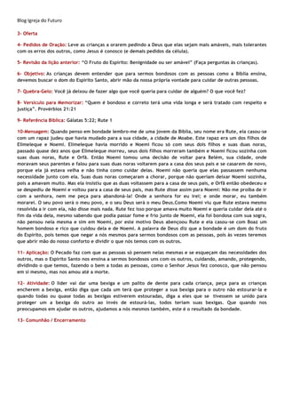 Blog Igreja do Futuro
3- Oferta
4- Pedidos de Oração: Leve as crianças a orarem pedindo a Deus que elas sejam mais amáveis, mais tolerantes
com os erros dos outros, como Jesus é conosco (e demais pedidos da célula).
5- Revisão da lição anterior: “O Fruto do Espírito: Benignidade ou ser amável” (Faça perguntas às crianças).
6- Objetivo: As crianças devem entender que para sermos bondosos com as pessoas como a Bíblia ensina,
devemos buscar o dom do Espírito Santo, abrir mão da nossa própria vontade para cuidar de outras pessoas.
7- Quebra-Gelo: Você já deixou de fazer algo que você queria para cuidar de alguém? O que você fez?
8- Versículo para Memorizar: “Quem é bondoso e correto terá uma vida longa e será tratado com respeito e
justiça”. Provérbios 21:21
9- Referência Bíblica: Gálatas 5:22; Rute 1
10-Mensagem: Quando penso em bondade lembro-me de uma jovem da Bíblia, seu nome era Rute, ela casou-se
com um rapaz judeu que havia mudado para a sua cidade, a cidade de Moabe. Este rapaz era um dos filhos de
Elimeleque e Noemi. Elimeleque havia morrido e Noemi ficou só com seus dois filhos e suas duas noras,
passado quase dez anos que Elimeleque morreu, seus dois filhos morreram também e Noemi ficou sozinha com
suas duas noras, Rute e Orfã. Então Noemi tomou uma decisão de voltar para Belém, sua cidade, onde
moravam seus parentes e falou para suas duas noras voltarem para a casa dos seus pais e se casarem de novo,
porque ela já estava velha e não tinha como cuidar delas. Noemi não queria que elas passassem nenhuma
necessidade junto com ela. Suas duas noras começaram a chorar, porque não queriam deixar Noemi sozinha,
pois a amavam muito. Mas ela insistiu que as duas voltassem para a casa de seus pais, e Orfã então obedeceu e
se despediu de Noemi e voltou para a casa de seus pais, mas Rute disse assim para Noemi: Não me proíba de ir
com a senhora, nem me peça para abandoná-la! Onde a senhora for eu irei; e onde morar, eu também
morarei. O seu povo será o meu povo, e o seu Deus será o meu Deus.Como Noemi viu que Rute estava mesmo
resolvida a ir com ela, não disse mais nada. Rute fez isso porque amava muito Noemi e queria cuidar dela até o
fim da vida dela, mesmo sabendo que podia passar fome e frio junto de Noemi, ela foi bondosa com sua sogra,
não pensou nela mesma e sim em Noemi, por este motivo Deus abençoou Rute e ela casou-se com Boaz um
homem bondoso e rico que cuidou dela e de Noemi. A palavra de Deus diz que a bondade é um dom do fruto
do Espírito, pois temos que negar a nós mesmos para sermos bondosos com as pessoas, pois às vezes teremos
que abrir mão do nosso conforto e dividir o que nós temos com os outros.
11- Aplicação: O Pecado faz com que as pessoas só pensem nelas mesmas e se esqueçam das necessidades dos
outros, mas o Espírito Santo nos ensina a sermos bondosos uns com os outros, cuidando, amando, protegendo,
dividindo o que temos, fazendo o bem a todas as pessoas, como o Senhor Jesus fez conosco, que não pensou
em si mesmo, mas nos amou até a morte.
12- Atividade: O líder vai dar uma bexiga e um palito de dente para cada criança, peça para as crianças
encherem a bexiga, então diga que cada um terá que proteger a sua bexiga para o outro não estourar-la e
quando todas ou quase todas as bexigas estiverem estouradas, diga a eles que se tivessem se unido para
proteger um a bexiga do outro ao invés de estourá-las, todos teriam suas bexigas. Que quando nos
preocupamos em ajudar os outros, ajudamos a nós mesmos também, este é o resultado da bondade.
13- Comunhão / Encerramento
 