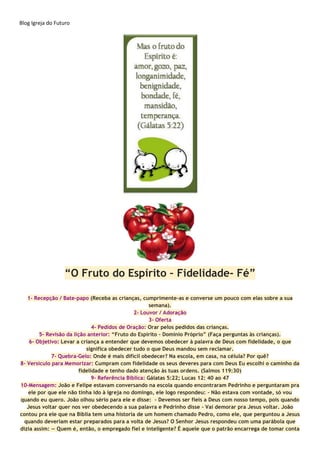 Blog Igreja do Futuro
“O Fruto do Espírito – Fidelidade- Fé”
1- Recepção / Bate-papo (Receba as crianças, cumprimente-as e converse um pouco com elas sobre a sua
semana).
2- Louvor / Adoração
3- Oferta
4- Pedidos de Oração: Orar pelos pedidos das crianças.
5- Revisão da lição anterior: “Fruto do Espírito - Domínio Próprio” (Faça perguntas às crianças).
6- Objetivo: Levar a criança a entender que devemos obedecer à palavra de Deus com fidelidade, o que
significa obedecer tudo o que Deus mandou sem reclamar.
7- Quebra-Gelo: Onde é mais difícil obedecer? Na escola, em casa, na célula? Por quê?
8- Versículo para Memorizar: Cumpram com fidelidade os seus deveres para com Deus Eu escolhi o caminho da
fidelidade e tenho dado atenção às tuas ordens. (Salmos 119:30)
9- Referência Bíblica: Gálatas 5:22; Lucas 12: 40 ao 47
10-Mensagem: João e Felipe estavam conversando na escola quando encontraram Pedrinho e perguntaram pra
ele por que ele não tinha ido à igreja no domingo, ele logo respondeu: - Não estava com vontade, só vou
quando eu quero. João olhou sério para ele e disse: - Devemos ser fieis a Deus com nosso tempo, pois quando
Jesus voltar quer nos ver obedecendo a sua palavra e Pedrinho disse – Vai demorar pra Jesus voltar. João
contou pra ele que na Bíblia tem uma historia de um homem chamado Pedro, como ele, que perguntou a Jesus
quando deveriam estar preparados para a volta de Jesus? O Senhor Jesus respondeu com uma parábola que
dizia assim: — Quem é, então, o empregado fiel e inteligente? É aquele que o patrão encarrega de tomar conta
 