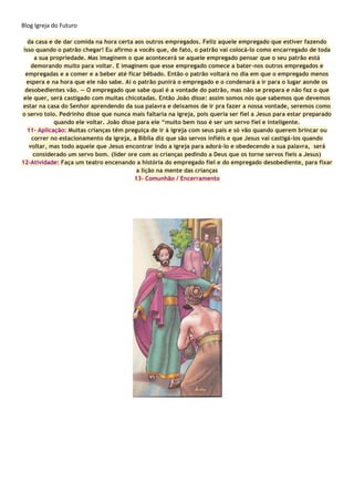 Blog Igreja do Futuro
da casa e de dar comida na hora certa aos outros empregados. Feliz aquele empregado que estiver fazendo
isso quando o patrão chegar! Eu afirmo a vocês que, de fato, o patrão vai colocá-lo como encarregado de toda
a sua propriedade. Mas imaginem o que acontecerá se aquele empregado pensar que o seu patrão está
demorando muito para voltar. E imaginem que esse empregado comece a bater-nos outros empregados e
empregadas e a comer e a beber até ficar bêbado. Então o patrão voltará no dia em que o empregado menos
espera e na hora que ele não sabe. Aí o patrão punirá o empregado e o condenará a ir para o lugar aonde os
desobedientes vão. — O empregado que sabe qual é a vontade do patrão, mas não se prepara e não faz o que
ele quer, será castigado com muitas chicotadas. Então João disse: assim somos nós que sabemos que devemos
estar na casa do Senhor aprendendo da sua palavra e deixamos de ir pra fazer a nossa vontade, seremos como
o servo tolo. Pedrinho disse que nunca mais faltaria na igreja, pois queria ser fiel a Jesus para estar preparado
quando ele voltar. João disse para ele “muito bem isso é ser um servo fiel e inteligente.
11- Aplicação: Muitas crianças têm preguiça de ir à igreja com seus pais e só vão quando querem brincar ou
correr no estacionamento da igreja, a Bíblia diz que são servos infiéis e que Jesus vai castigá-los quando
voltar, mas todo aquele que Jesus encontrar indo a igreja para adorá-lo e obedecendo a sua palavra, será
considerado um servo bom. (líder ore com as crianças pedindo a Deus que os torne servos fieis a Jesus)
12-Atividade: Faça um teatro encenando a história do empregado fiel e do empregado desobediente, para fixar
a lição na mente das crianças
13- Comunhão / Encerramento
 