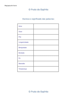 Blog Igreja do Futuro
O Fruto do Espírito
Escreva o significado das palavras:
Amor
Gozo
Paz
Longanimidade
Benignidade
Bondade
Fé
Mansidão
Temperança
O Fruto do Espírito
 