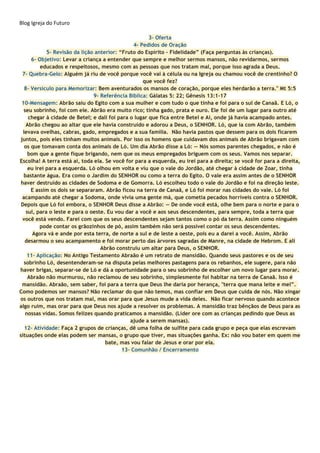 Blog Igreja do Futuro
3- Oferta
4- Pedidos de Oração
5- Revisão da lição anterior: “Fruto do Espírito - Fidelidade” (Faça perguntas às crianças).
6- Objetivo: Levar a criança a entender que sempre e melhor sermos mansos, não revidarmos, sermos
educados e respeitosos, mesmo com as pessoas que nos tratam mal, porque isso agrada a Deus.
7- Quebra-Gelo: Alguém já riu de você porque você vai à célula ou na Igreja ou chamou você de crentinho? O
que você fez?
8- Versículo para Memorizar: Bem aventurados os mansos de coração, porque eles herdarão a terra." Mt 5:5
9- Referência Bíblica: Gálatas 5: 22; Gênesis 13:1-17
10-Mensagem: Abrão saiu do Egito com a sua mulher e com tudo o que tinha e foi para o sul de Canaã. E Ló, o
seu sobrinho, foi com ele. Abrão era muito rico; tinha gado, prata e ouro. Ele foi de um lugar para outro até
chegar à cidade de Betel; e dali foi para o lugar que fica entre Betel e Ai, onde já havia acampado antes.
Abrão chegou ao altar que ele havia construído e adorou a Deus, o SENHOR. Ló, que ia com Abrão, também
levava ovelhas, cabras, gado, empregados e a sua família. Não havia pastos que dessem para os dois ficarem
juntos, pois eles tinham muitos animais. Por isso os homens que cuidavam dos animais de Abrão brigavam com
os que tomavam conta dos animais de Ló. Um dia Abrão disse a Ló: — Nós somos parentes chegados, e não é
bom que a gente fique brigando, nem que os meus empregados briguem com os seus. Vamos nos separar.
Escolha! A terra está aí, toda ela. Se você for para a esquerda, eu irei para a direita; se você for para a direita,
eu irei para a esquerda. Ló olhou em volta e viu que o vale do Jordão, até chegar à cidade de Zoar, tinha
bastante água. Era como o Jardim do SENHOR ou como a terra do Egito. O vale era assim antes de o SENHOR
haver destruído as cidades de Sodoma e de Gomorra. Ló escolheu todo o vale do Jordão e foi na direção leste.
E assim os dois se separaram. Abrão ficou na terra de Canaã, e Ló foi morar nas cidades do vale. Ló foi
acampando até chegar a Sodoma, onde vivia uma gente má, que cometia pecados horríveis contra o SENHOR.
Depois que Ló foi embora, o SENHOR Deus disse a Abrão: — De onde você está, olhe bem para o norte e para o
sul, para o leste e para o oeste. Eu vou dar a você e aos seus descendentes, para sempre, toda a terra que
você está vendo. Farei com que os seus descendentes sejam tantos como o pó da terra. Assim como ninguém
pode contar os grãozinhos de pó, assim também não será possível contar os seus descendentes.
Agora vá e ande por esta terra, de norte a sul e de leste a oeste, pois eu a darei a você. Assim, Abrão
desarmou o seu acampamento e foi morar perto das árvores sagradas de Manre, na cidade de Hebrom. E ali
Abrão construiu um altar para Deus, o SENHOR.
11- Aplicação: No Antigo Testamento Abraão é um retrato de mansidão. Quando seus pastores e os de seu
sobrinho Ló, desentenderam-se na disputa pelas melhores pastagens para os rebanhos, ele sugere, para não
haver brigas, separar-se de Ló e dá a oportunidade para o seu sobrinho de escolher um novo lugar para morar.
Abraão não murmurou, não reclamou de seu sobrinho, simplesmente foi habitar na terra de Canaã. Isso é
mansidão. Abraão, sem saber, foi para a terra que Deus lhe daria por herança, "terra que mana leite e mel”.
Como podemos ser mansos? Não reclamar do que não temos, mas confiar em Deus que cuida de nós. Não xingar
os outros que nos tratam mal, mas orar para que Jesus mude a vida deles. Não ficar nervoso quando acontece
algo ruim, mas orar para que Deus nos ajude a resolver os problemas. A mansidão traz bênçãos de Deus para as
nossas vidas. Somos felizes quando praticamos a mansidão. (Líder ore com as crianças pedindo que Deus as
ajude a serem mansas).
12- Atividade: Faça 2 grupos de crianças, dê uma folha de sulfite para cada grupo e peça que elas escrevam
situações onde elas podem ser mansas, o grupo que tiver, mas situações ganha. Ex: não vou bater em quem me
bate, mas vou falar de Jesus e orar por ela.
13- Comunhão / Encerramento
 