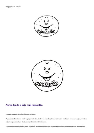 Blog Igreja do Futuro
Aprendendo a agir com mansidão
Leve para a sala de aula, algumas bexigas.
Peça que cada criança conte algo que a irrita. Cada vez que algo for mencionado, encha um pouco a bexiga, continue
até a bexiga estar bem cheia, correndo o risco de estourar.
Explique que a bexiga está para "explodir" da mesma forma que algumas pessoas explodem ao sentir muita raiva.
 