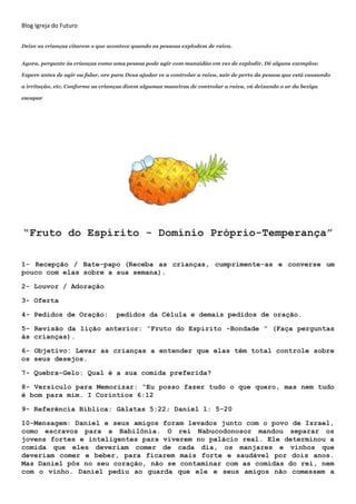 Blog Igreja do Futuro
Deixe as crianças citarem o que acontece quando as pessoas explodem de raiva.
Agora, pergunte às crianças como uma pessoa pode agir com mansidão em vez de explodir. Dê alguns exemplos:
Espere antes de agir ou falar, ore para Deus ajudar vc a controlar a raiva, sair de perto da pessoa que está causando
a irritação, etc. Conforme as crianças dizem algumas maneiras de controlar a raiva, vá deixando o ar da bexiga
escapar
“Fruto do Espírito - Domínio Próprio-Temperança”
1- Recepção / Bate-papo (Receba as crianças, cumprimente-as e converse um
pouco com elas sobre a sua semana).
2- Louvor / Adoração
3- Oferta
4- Pedidos de Oração: pedidos da Célula e demais pedidos de oração.
5- Revisão da lição anterior: “Fruto do Espírito -Bondade ” (Faça perguntas
às crianças).
6- Objetivo: Levar as crianças a entender que elas têm total controle sobre
os seus desejos.
7- Quebra-Gelo: Qual é a sua comida preferida?
8- Versículo para Memorizar: “Eu posso fazer tudo o que quero, mas nem tudo
é bom para mim. I Coríntios 6:12
9- Referência Bíblica: Gálatas 5:22; Daniel 1: 5-20
10-Mensagem: Daniel e seus amigos foram levados junto com o povo de Israel,
como escravos para a Babilônia. O rei Nabucodonosor mandou separar os
jovens fortes e inteligentes para viverem no palácio real. Ele determinou a
comida que eles deveriam comer de cada dia, os manjares e vinhos que
deveriam comer e beber, para ficarem mais forte e saudável por dois anos.
Mas Daniel pôs no seu coração, não se contaminar com as comidas do rei, nem
com o vinho. Daniel pediu ao guarda que ele e seus amigos não comessem a
 