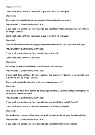 Blog Igreja do Futuro
Como você pode controlar sua raiva? O que Jesus faria no seu lugar?
Situação 2:
Seu amigo (ou amiga) não quer emprestar o brinquedo dele para você.
FAÇA UM TESTE DA PRIMEIRA VONTADE:
O que você tem vontade de fazer quando isso acontece? Pegar o brinquedo à força? Bater
no amigo? Chorar?
Como você pode controlar sua raiva? O que Jesus faria no seu lugar?
Situação 3:
Você está brincando com um amigo e ele que brincar de uma coisa que você não quer.
FAÇA UM TESTE DA PRIMEIRA VONTADE:
O que você tem vontade de fazer quando isso acontece?
Como você pode controlar sua raiva?
Situação 4:
Seu amigo estava brincando com seu brinquedo e o quebrou.
FAÇA UM TESTE DA PRIMEIRA VONTADE:
O que você tem vontade de fazer quando isso acontece? Quebrar o brinquedo dele
também? Bater no amigo? Chorar?
Como você poderia ter domínio próprio e conversar com ele?
Situação 5:
Você cai do balanço bem dentro de uma poça de lama. As outras crianças começam a rir
de você e a chamar de bobo.
FAÇA UM TESTE DA PRIMEIRA VONTADE:
O que você tem vontade de fazer quando isso acontece? Bater nelas? Chorar?
Como você pode controlar sua raiva e demonstrar domínio próprio?
Situação 6:
Seu irmãozinho come o último doce que você estava guardando para depois do jantar.
FAÇA UM TESTE DA PRIMEIRA VONTADE:
O que você tem vontade de fazer quando isso acontece? Bater nele? Chorar?
 