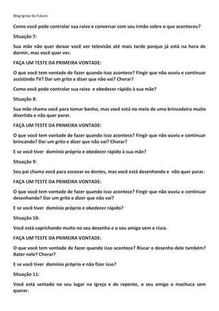 Blog Igreja do Futuro
Como você pode controlar sua raiva e conversar com seu irmão sobre o que aconteceu?
Situação 7:
Sua mãe não quer deixar você ver televisão até mais tarde porque já está na hora de
dormir, mas você quer ver.
FAÇA UM TESTE DA PRIMEIRA VONTADE:
O que você tem vontade de fazer quando isso acontece? Fingir que não ouviu e continuar
assistindo TV? Dar um grito e dizer que não vai? Chorar?
Como você pode controlar sua raiva e obedecer rápido à sua mãe?
Situação 8:
Sua mãe chama você para tomar banho, mas você está no meio de uma brincadeira muito
divertida e não quer parar.
FAÇA UM TESTE DA PRIMEIRA VONTADE:
O que você tem vontade de fazer quando isso acontece? Fingir que não ouviu e continuar
brincando? Dar um grito e dizer que não vai? Chorar?
E se você tiver domínio próprio e obedecer rápido à sua mãe?
Situação 9:
Seu pai chama você para escovar os dentes, mas você está desenhando e não quer parar.
FAÇA UM TESTE DA PRIMEIRA VONTADE:
O que você tem vontade de fazer quando isso acontece? Fingir que não ouviu e continuar
desenhando? Dar um grito e dizer que não vai?
E se você tiver domínio próprio e obedecer rápido?
Situação 10:
Você está caprichando muito no seu desenho e o seu amigo vem e risca.
FAÇA UM TESTE DA PRIMEIRA VONTADE:
O que você tem vontade de fazer quando isso acontece? Riscar o desenho dele também?
Bater nele? Chorar?
E se você tiver domínio próprio e não fizer isso?
Situação 11:
Você está sentado no seu lugar na Igreja e de repente, o seu amigo o machuca sem
querer.
 