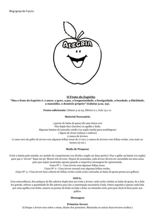 Blog Igreja do Futuro
O Fruto do Espírito
"Mas o fruto do Espírito é: o amor, o gozo, a paz, a longanimidade, a benignidade, a bondade, a fidelidade,
a mansidão, o domínio próprio” (Gálatas 5:22, 23).
Textos adicionais: Gálatas 5:19-23; Efésios 2:1; João 15:1-11.
Material Necessário
1 pacote de balas de goma (de uma única cor)
Fita dupla-face (incolor) ou agulha e linha
Algumas batatas de tamanho médio (ou argila úmida para modelagem)
1 figura de Jesus (cabeça e ombros)
3 ramos de árvores
(1 ramo seco de galho de árvore com algumas folhas secas de 17 cm e 2 ramos de árvores com folhas verdes, com mais ou
menos 25 cm.)
Modo de Preparar
Corte a batata pela metade, no sentido do comprimento (ou divida a argila em duas partes). Fixe o galho na batata (ou argila)
para que a “árvore” fique em pé. Monte três árvores. Depois de montadas, cada árvore deverá ser escondida em uma caixa
para que sejam mostradas apenas quando a respectiva mensagem for apresentada.
Caixa Nº 1 - Uma árvore com algumas folhas secas.
Caixa Nº 2 - Uma árvore normal com algumas folhas verdes.
Caixa Nº 3 - Uma árvore bem coberta de folhas verdes (onde serão colocadas as balas de goma presas aos galhos).
NOTA:
Com antecedência, fixe pedaços de fita adesiva dupla-face por toda a árvore, onde serão coladas as balas de goma. Se a bala
for grande, reforce a quantidade de fita adesiva para dar a sustentação necessária à bala. Outra sugestão é passar cada bala
por uma agulha com linha; amarre as pontas da linha na bala e deixe no tamanho certo para pen-durá-la bem junto aos
galhos.
Mensagem
Primeira Árvore
(Coloque a árvore seca sobre a mesa, diante dos presentes. Mantenha as outras duas árvores ocultas.)
 