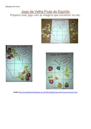 Blog Igreja do Futuro
Jogo da Velha Fruto do Espírito
Preparei esse jogo com as imagens que encontrei na net.
Fonte: http://roseebdinfantil.blogspot.com.br/2012/03/jogo-da-velha-fruto-do-espirito.html
 