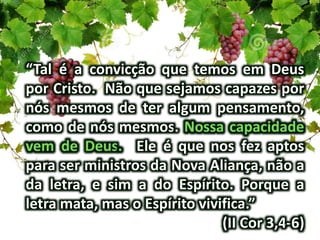 “Tal é a convicção que temos em Deus
por Cristo. Não que sejamos capazes por
nós mesmos de ter algum pensamento,
como de nós mesmos.
Ele é que nos fez aptos
para ser ministros da Nova Aliança, não a
da letra, e sim a do Espírito. Porque a
letra mata, mas o Espírito vivifica.”
(II Cor 3,4-6)
 