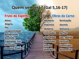 Quem vencerá? (Gal 5,16-17)
Amor,
Alegria,
Paz,
Longanimidade,
Benignidade,
Bondade,
Fidelidade (Fé),
Mansidão,
Domínio Próprio.
adultério fornicação
impureza lascívia
Idolatria feitiçaria
inimizades porfias
emulações iras, pelejas
dissensões heresias
Invejas homicídios
bebedices glutonarias
 