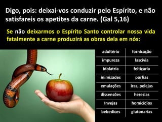 adultério fornicação
impureza lascívia
Idolatria feitiçaria
inimizades porfias
emulações iras, pelejas
dissensões heresias
Invejas homicídios
bebedices glutonarias
Se não deixarmos o Espírito Santo controlar nossa vida
fatalmente a carne produzirá as obras dela em nós:
Digo, pois: deixai-vos conduzir pelo Espírito, e não
satisfareis os apetites da carne. (Gal 5,16)
 