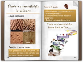 Fósseis e a reconstituição de ambientes… é possível por vezes reconstituir o ambiente em que uma rocha foi formada, analisando os fósseis que ela contem.Alguns exemplos:Os corais são bons indicadores de ambiente, já que os recifes de coral apenas se podem ter formado no mar, a pequena profundidade (inferior a 50 metros) e com temperaturas que variam entre os 25ºC e os 29ºCCoral fossilizadoFóssil de fáceisQue  ambiente estará na sua origem?1617IL 2009