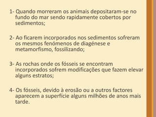 1- Quando morreram os animais depositaram-se no
fundo do mar sendo rapidamente cobertos por
sedimentos;
2- Ao ficarem incorporados nos sedimentos sofreram
os mesmos fenómenos de diagénese e
metamorfismo, fossilizando;
3- As rochas onde os fósseis se encontram
incorporados sofrem modificações que fazem elevar
alguns estratos;
4- Os fósseis, devido à erosão ou a outros factores
aparecem a superfície alguns milhões de anos mais
tarde.
 