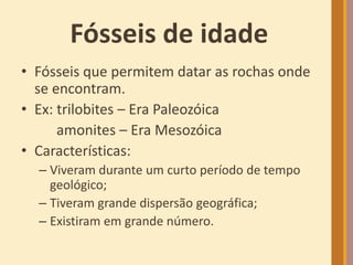 Fósseis de idade
• Fósseis que permitem datar as rochas onde
se encontram.
• Ex: trilobites – Era Paleozóica
amonites – Era Mesozóica
• Características:
– Viveram durante um curto período de tempo
geológico;
– Tiveram grande dispersão geográfica;
– Existiram em grande número.
 