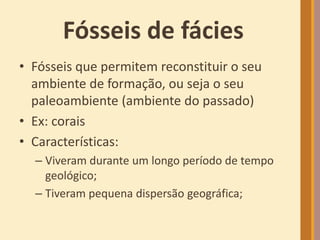 Fósseis de fácies
• Fósseis que permitem reconstituir o seu
ambiente de formação, ou seja o seu
paleoambiente (ambiente do passado)
• Ex: corais
• Características:
– Viveram durante um longo período de tempo
geológico;
– Tiveram pequena dispersão geográfica;
 