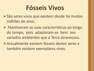 Fósseis Vivos
São seres vivos que existem desde há muitos
milhões de anos.
 Mantiveram as suas características ao longo
do tempo, pois adaptaram-se bem aos
variados ambientes que a Terra atravessou.
Actualmente existem fósseis destes seres e
também existem exemplares vivos.
 