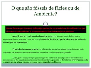 O que são fósseis de fácies ou de
Ambiente?
São os fósseis que fornecem indicações quanto às características do ambiente em que
viveram - Paleoambiente. E as características dos estratos que as possuem.
A partir dos seres vivos actuais podem-se prever as suas características para os
organismos fósseis parecidos, como por exemplo, o modo de vida, o tipo de alimentação, o tipo de
locomoção e a reprodução.
Princípio das causas actuais - as relações dos seres vivos actuais, entre si e com o meio
ambiente, são parecidas com as relações entre seres vivos e meio ambiente no passado.
Assim, parte-se do princípio que as exigências ambientais dos organismos fósseis foram as
mesmas que as dos organismos actuais que lhes são similares, podendo-se desta forma prever como seria
o ambiente na altura em que viveram esses organismos fósseis.
 